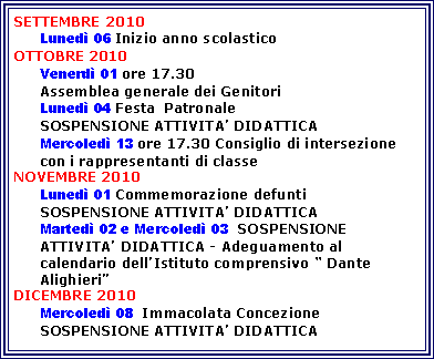 Casella di testo: SETTEMBRE 2010Luned 06 Inizio anno scolasticoOTTOBRE 2010Venerd 01 ore 17.30  Assemblea generale dei GenitoriLuned 04 Festa  PatronaleSOSPENSIONE ATTIVITA DIDATTICA 	Mercoled 13 ore 17.30 Consiglio di intersezione con i rappresentanti di classeNOVEMBRE 2010Luned 01 Commemorazione defuntiSOSPENSIONE ATTIVITA DIDATTICA Marted 02 e Mercoled 03  SOSPENSIONE ATTIVITA DIDATTICA - Adeguamento al calendario dellIstituto comprensivo  Dante AlighieriDICEMBRE 2010      Mercoled 08  Immacolata ConcezioneSOSPENSIONE ATTIVITA DIDATTICA